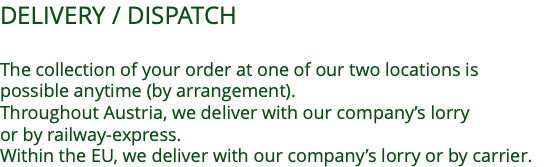 DELIVERY / DISPATCH  The collection of your order at one of our two locations is  possible anytime (by arrangement). Throughout Austria, we deliver with our company’s lorry  or by railway-express. Within the EU, we deliver with our company’s lorry or by carrier.